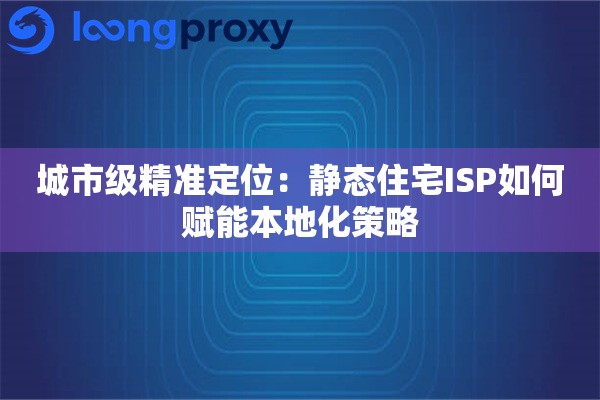 城市级精准定位：静态住宅ISP如何赋能本地化策略