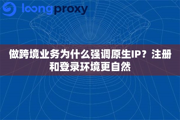 做跨境业务为什么强调原生IP？注册和登录环境更自然