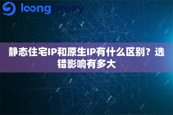 静态住宅IP和原生IP有什么区别？选错影响有多大