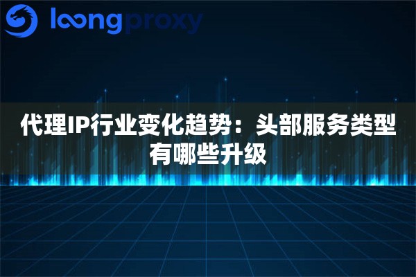 代理IP行业变化趋势：头部服务类型有哪些升级