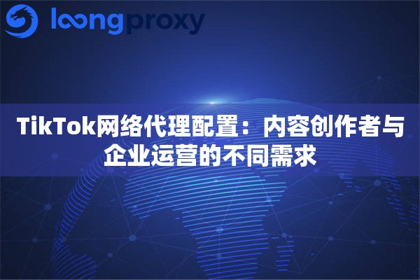 TikTok网络代理配置：内容创作者与企业运营的不同需求