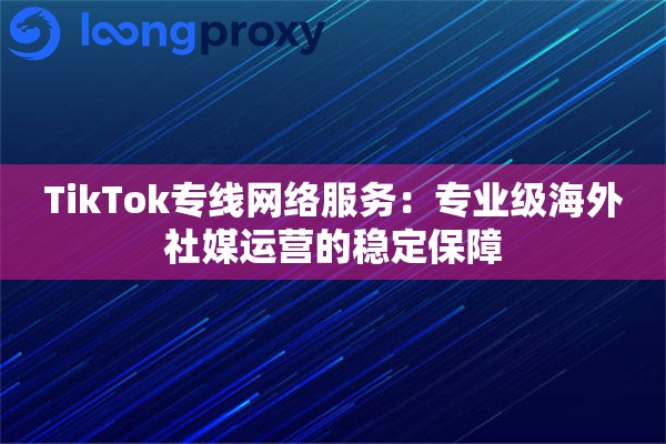 TikTok专线网络服务：专业级海外社媒运营的稳定保障