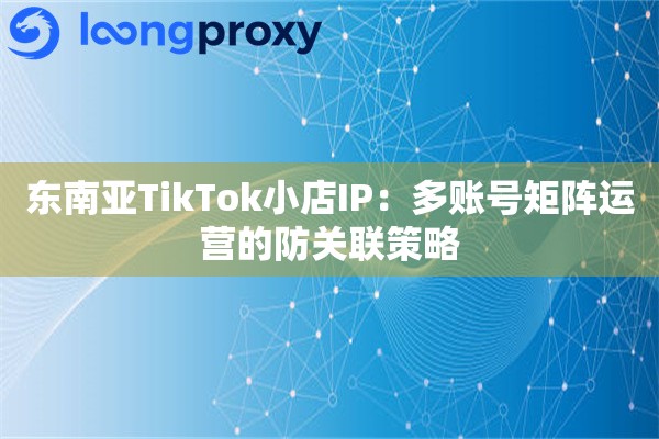 东南亚TikTok小店IP:多账号矩阵运营的防关联策略 东南亚TikTok小店IP:多账号矩阵运营的防关联策略