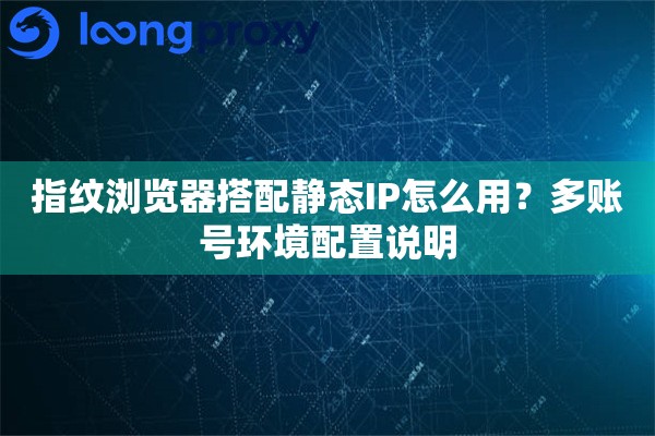 指纹浏览器搭配静态IP怎么用?多账号环境配置说明 指纹浏览器搭配静态IP怎么用?多账号环境配置说明