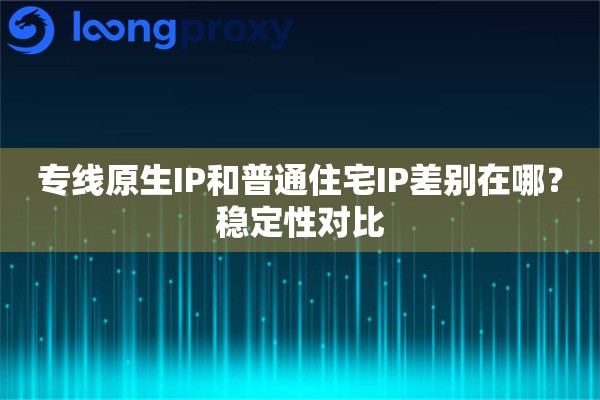 专线原生IP和普通住宅IP差别在哪?稳定性对比 专线原生IP和普通住宅IP差别在哪?稳定性对比