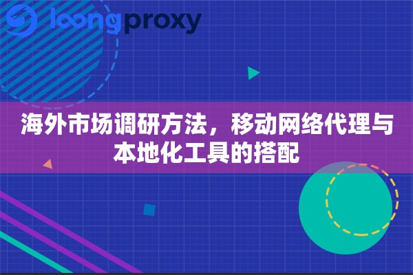 海外市场调研方法，移动网络代理与本地化工具的搭配