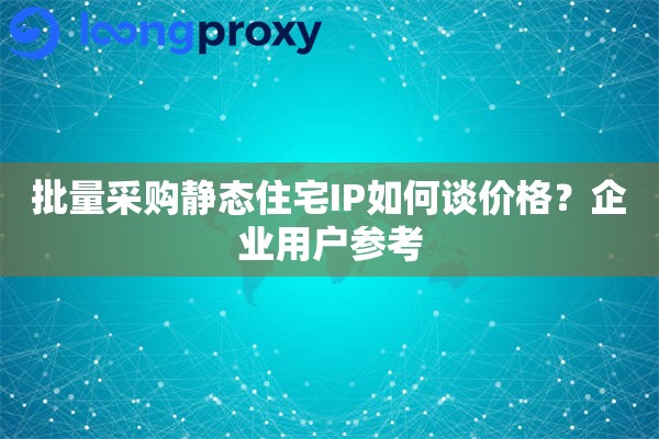 批量采购静态住宅IP如何谈价格?企业用户参考 批量采购静态住宅IP如何谈价格?企业用户参考