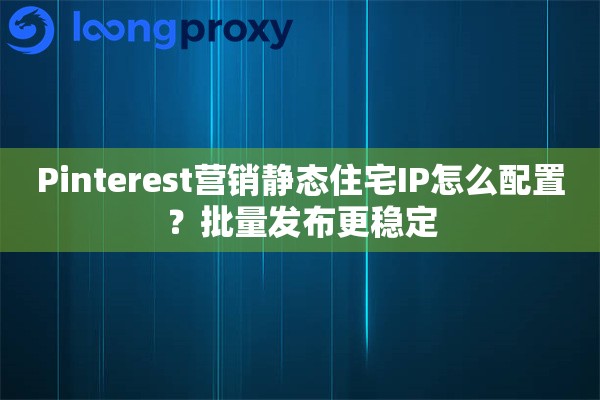 Pinterest营销静态住宅IP怎么配置？批量发布更稳定