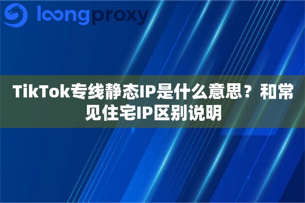 TikTok专线静态IP是什么意思?和常见住宅IP区别说明 TikTok专线静态IP是什么意思?和常见住宅IP区别说明