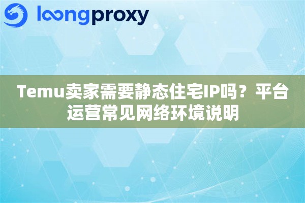 Temu卖家需要静态住宅IP吗？平台运营常见网络环境说明