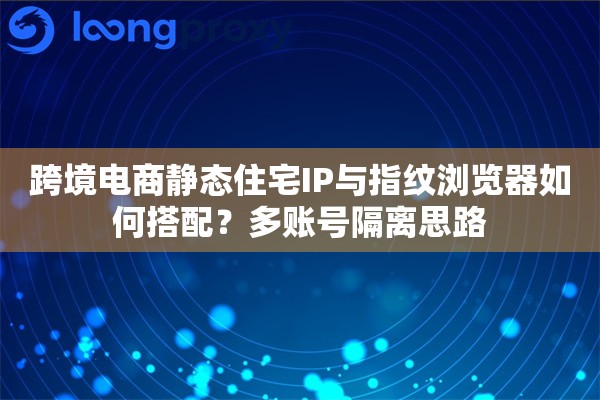 跨境电商静态住宅IP与指纹浏览器如何搭配？多账号隔离思路