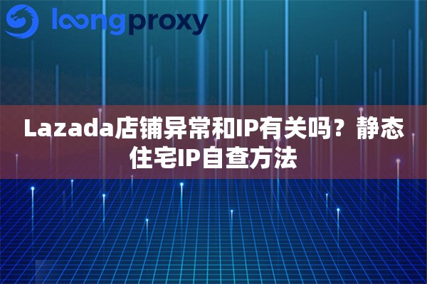 Lazada店铺异常和IP有关吗？静态住宅IP自查方法