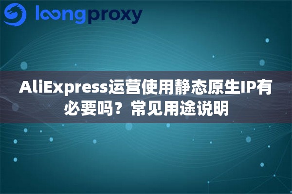 AliExpress运营使用静态原生IP有必要吗？常见用途说明