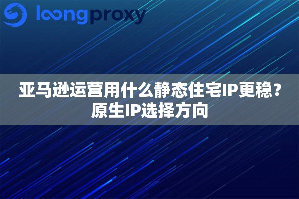 亚马逊运营用什么静态住宅IP更稳？原生IP选择方向