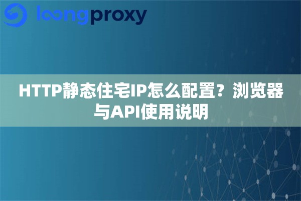 HTTP静态住宅IP怎么配置?浏览器与API使用说明 HTTP静态住宅IP怎么配置?浏览器与API使用说明