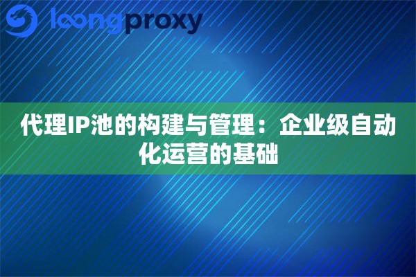 代理IP池的构建与管理：企业级自动化运营的基础