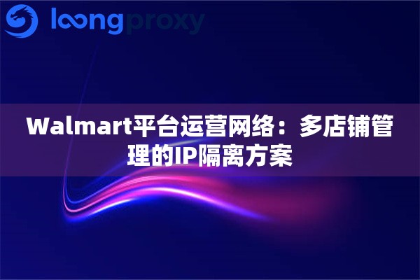Walmart平台运营网络:多店铺管理的IP隔离方案 Walmart平台运营网络:多店铺管理的IP隔离方案