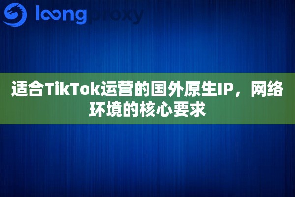 适合TikTok运营的国外原生IP,网络环境的核心要求 适合TikTok运营的国外原生IP,网络环境的核心要求