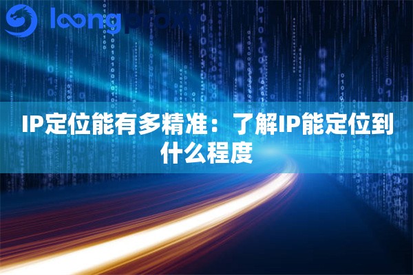 IP定位能有多精准：了解IP能定位到什么程度