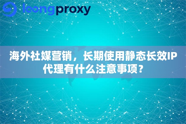 海外社媒营销，长期使用静态长效IP代理有什么注意事项？
