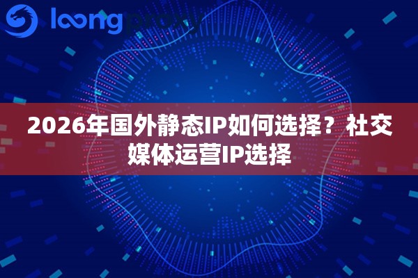 2026年国外静态IP如何选择？社交媒体运营IP选择