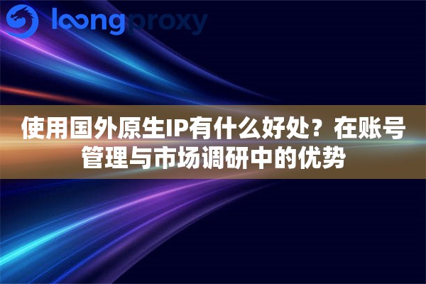 使用国外原生IP有什么好处？在账号管理与市场调研中的优势