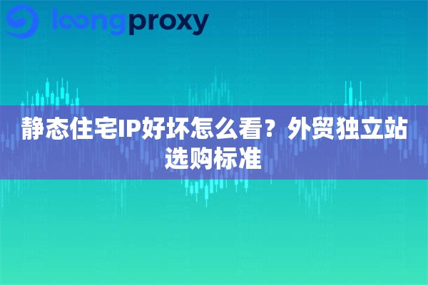 静态住宅IP好坏怎么看？外贸独立站选购标准