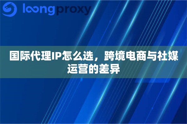 国际代理IP怎么选，跨境电商与社媒运营的差异