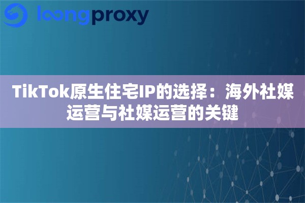 TikTok原生住宅IP的选择：海外社媒运营与社媒运营的关键