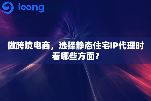 做跨境电商，选择静态住宅IP代理时看哪些方面？