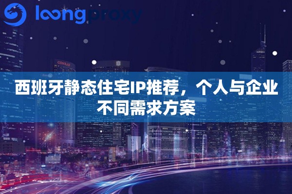 西班牙静态住宅IP推荐，个人与企业不同需求方案