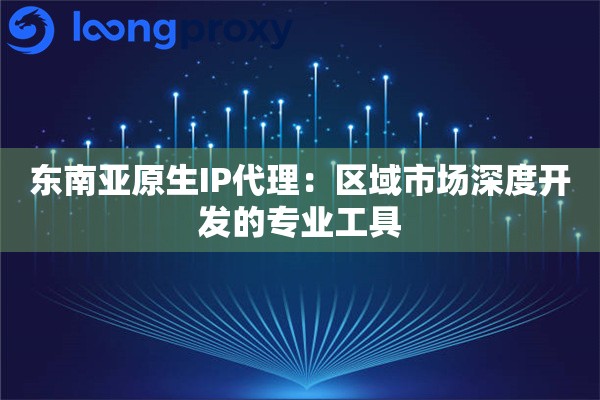 东南亚原生IP代理：区域市场深度开发的专业工具
