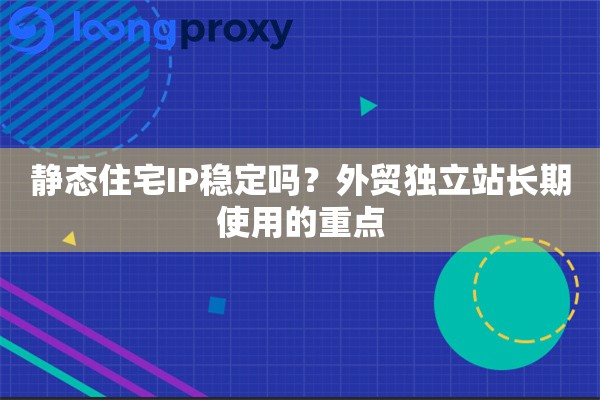 静态住宅IP稳定吗？外贸独立站长期使用的重点
