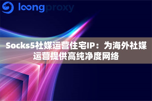 Socks5社媒运营住宅IP：为海外社媒运营提供高纯净度网络