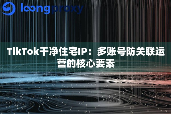 TikTok干净住宅IP：多账号防关联运营的核心要素