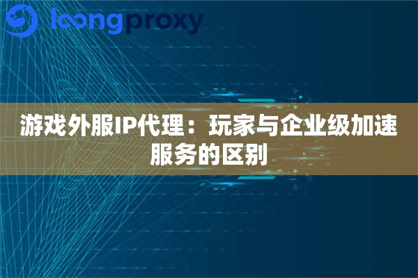 游戏外服IP代理：玩家与企业级加速服务的区别