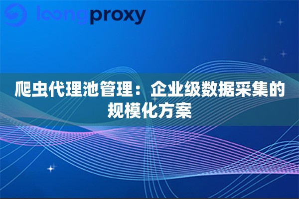 爬虫代理池管理：企业级数据采集的规模化方案