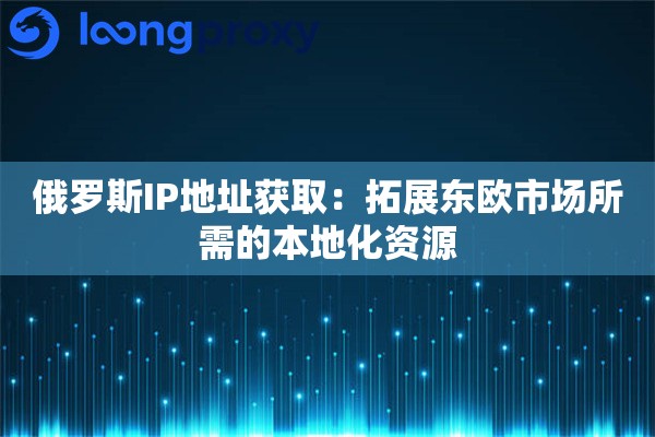俄罗斯IP地址获取：拓展东欧市场所需的本地化资源