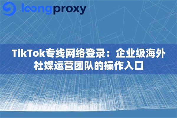 TikTok专线网络登录：企业级海外社媒运营团队的操作入口