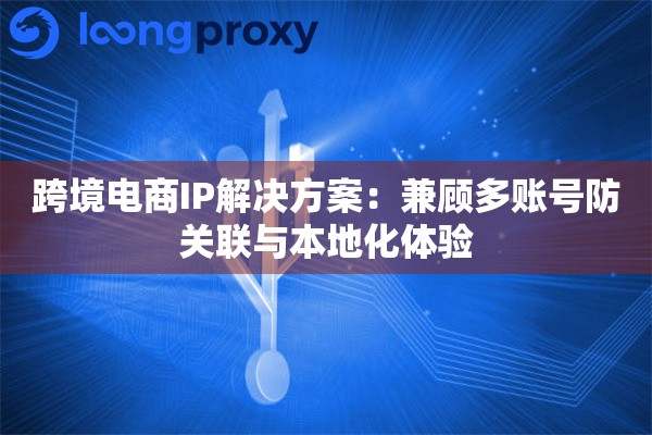 跨境电商IP解决方案：兼顾多账号防关联与本地化体验