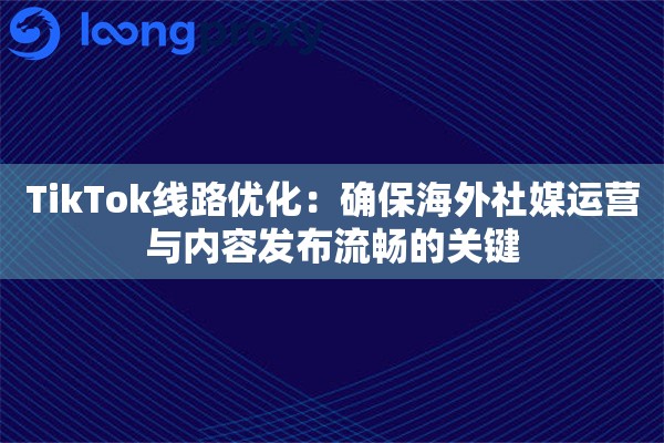 TikTok线路优化：确保海外社媒运营与内容发布流畅的关键