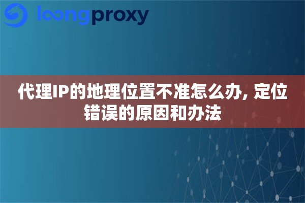 代理IP的地理位置不准怎么办, 定位错误的原因和办法 代理IP的地理位置不准怎么办, 定位错误的原因和办法