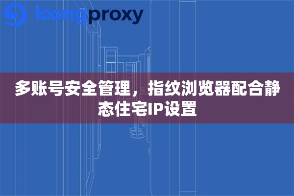 多账号安全管理，指纹浏览器配合静态住宅IP设置