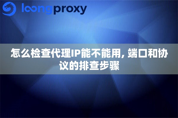 怎么检查代理IP能不能用, 端口和协议的排查步骤