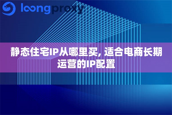 静态住宅IP从哪里买, 适合电商长期运营的IP配置 静态住宅IP从哪里买, 适合电商长期运营的IP配置