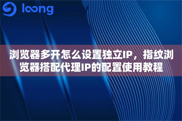 浏览器多开怎么设置独立IP,指纹浏览器搭配代理IP的配置使用教程 浏览器多开怎么设置独立IP,指纹浏览器搭配代理IP的配置使用教程