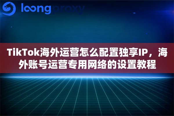 TikTok海外运营怎么配置独享IP，海外账号运营专用网络的设置教程