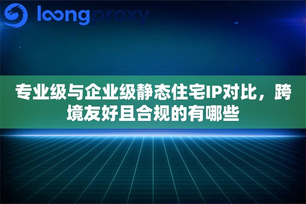 专业级与企业级静态住宅IP对比,跨境友好且合规的有哪些 专业级与企业级静态住宅IP对比,跨境友好且合规的有哪些
