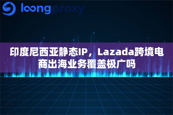 印度尼西亚静态IP，Lazada跨境电商出海业务覆盖极广吗