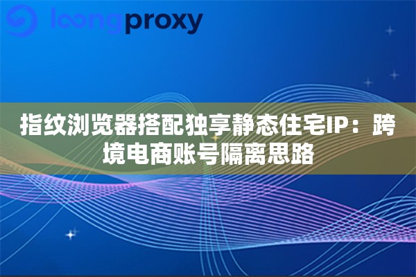 指纹浏览器搭配独享静态住宅IP：跨境电商账号隔离思路